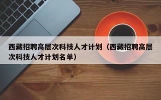 西藏招聘高层次科技人才计划（西藏招聘高层次科技人才计划名单）