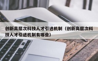 创新高层次科技人才引进机制（创新高层次科技人才引进机制有哪些）