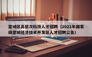 望城区高层次科技人才招聘（2021年国家级望城经济技术开发区人才招聘公告）