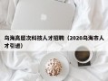 乌海高层次科技人才招聘（2020乌海市人才引进）