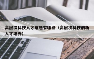 高层次科技人才难题有哪些（高层次科技创新人才培养）