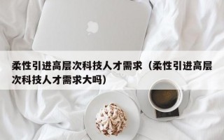 柔性引进高层次科技人才需求（柔性引进高层次科技人才需求大吗）