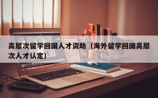 高层次留学回国人才资助（海外留学回国高层次人才认定）