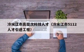 冷水江市高层次科技人才（冷水江市5112人才引进工程）