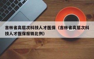 吉林省高层次科技人才医保（吉林省高层次科技人才医保报销比例）