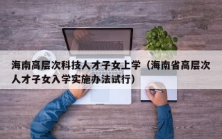 海南高层次科技人才子女上学（海南省高层次人才子女入学实施办法试行）
