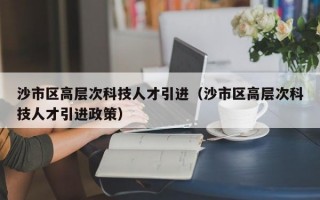 沙市区高层次科技人才引进（沙市区高层次科技人才引进政策）