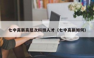 七中高新高层次科技人才（七中高新如何）
