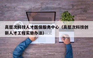 高层次科技人才医保服务中心（高层次科技创新人才工程实施办法）