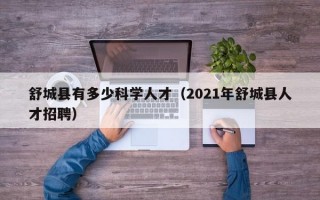 舒城县有多少科学人才（2021年舒城县人才招聘）