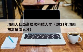 渭南人社局高层次科技人才（2021年渭南市高层次人才）
