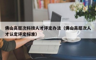 佛山高层次科技人才评定办法（佛山高层次人才认定评定标准）