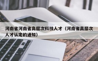 河南省河南省高层次科技人才（河南省高层次人才认定的通知）