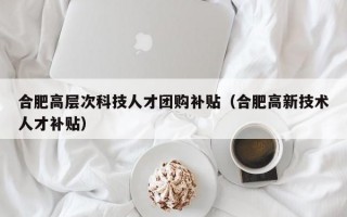 合肥高层次科技人才团购补贴（合肥高新技术人才补贴）