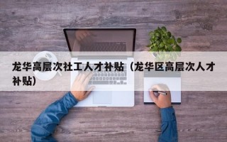 龙华高层次社工人才补贴（龙华区高层次人才补贴）