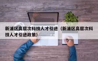 新浦区高层次科技人才引进（新浦区高层次科技人才引进政策）