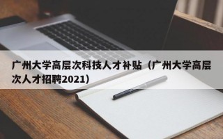 广州大学高层次科技人才补贴（广州大学高层次人才招聘2021）