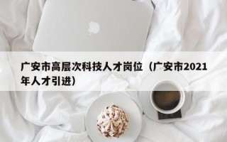 广安市高层次科技人才岗位（广安市2021年人才引进）