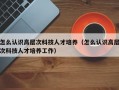 怎么认识高层次科技人才培养（怎么认识高层次科技人才培养工作）