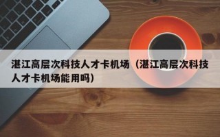 湛江高层次科技人才卡机场（湛江高层次科技人才卡机场能用吗）