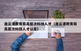 连云港教育局高层次科技人才（连云港教育局高层次科技人才认定）
