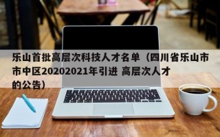 乐山首批高层次科技人才名单（四川省乐山市市中区20202021年引进 高层次人才的公告）
