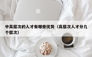 中高层次的人才有哪些优势（高层次人才分几个层次）