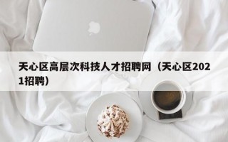 天心区高层次科技人才招聘网（天心区2021招聘）