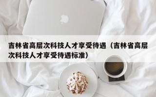 吉林省高层次科技人才享受待遇（吉林省高层次科技人才享受待遇标准）