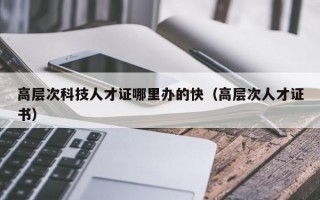 高层次科技人才证哪里办的快（高层次人才证书）