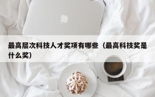 最高层次科技人才奖项有哪些（最高科技奖是什么奖）