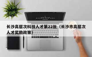 长沙高层次科技人才第22批（长沙市高层次人才奖励政策）