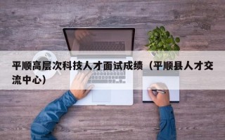 平顺高层次科技人才面试成绩（平顺县人才交流中心）