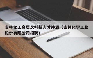 吉林化工高层次科技人才待遇（吉林化学工业股份有限公司招聘）