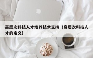 高层次科技人才培养技术支持（高层次科技人才的定义）