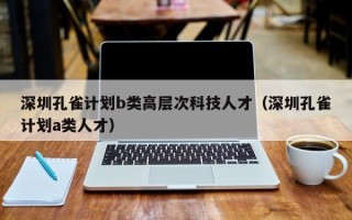 深圳孔雀计划b类高层次科技人才（深圳孔雀计划a类人才）