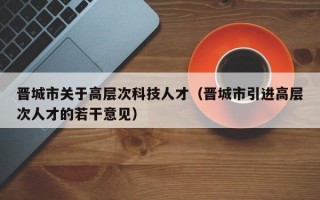 晋城市关于高层次科技人才（晋城市引进高层次人才的若干意见）