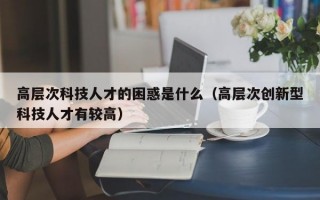 高层次科技人才的困惑是什么（高层次创新型科技人才有较高）
