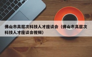 佛山市高层次科技人才座谈会（佛山市高层次科技人才座谈会视频）