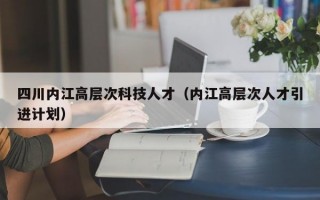 四川内江高层次科技人才（内江高层次人才引进计划）