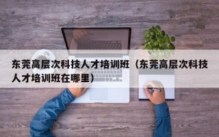 东莞高层次科技人才培训班（东莞高层次科技人才培训班在哪里）