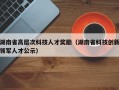 湖南省高层次科技人才奖励（湖南省科技创新领军人才公示）