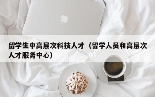 留学生中高层次科技人才（留学人员和高层次人才服务中心）
