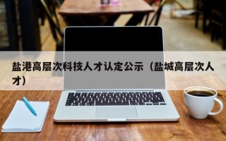 盐港高层次科技人才认定公示（盐城高层次人才）