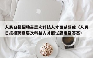 人民日报招聘高层次科技人才面试题库（人民日报招聘高层次科技人才面试题库及答案）