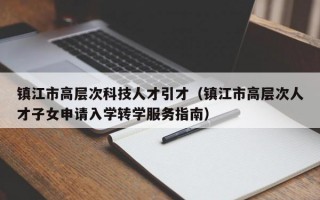 镇江市高层次科技人才引才（镇江市高层次人才子女申请入学转学服务指南）
