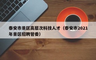 泰安市景区高层次科技人才（泰安市2021年景区招聘管委）