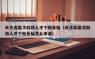 长沙高层次科技人才个税补贴（长沙高层次科技人才个税补贴怎么申请）