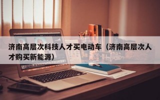 济南高层次科技人才买电动车（济南高层次人才购买新能源）