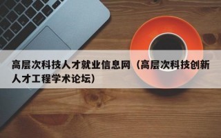 高层次科技人才就业信息网（高层次科技创新人才工程学术论坛）